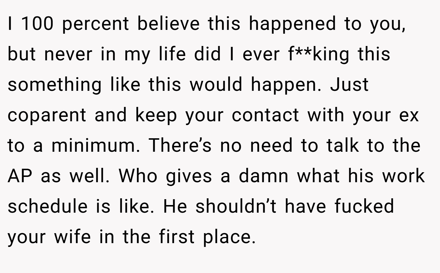 I 100 percent believe this happened to you, but never in my life did I ever f**king this something like this would happen. Just coparent and keep your contact with your ex to a minimum. There’s no need to talk to the AP as well. Who gives a damn what his work schedule is like. He shouldn’t have fucked your wife in the first place.
