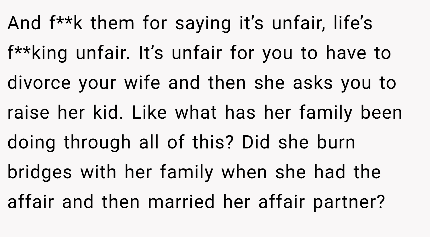 And f**k them for saying it’s unfair, life’s f**king unfair. It’s unfair for you to have to divorce your wife and then she asks you to raise her kid. Like what has her family been doing through all of this? Did she burn bridges with her family when she had the affair and then married her affair partner?
