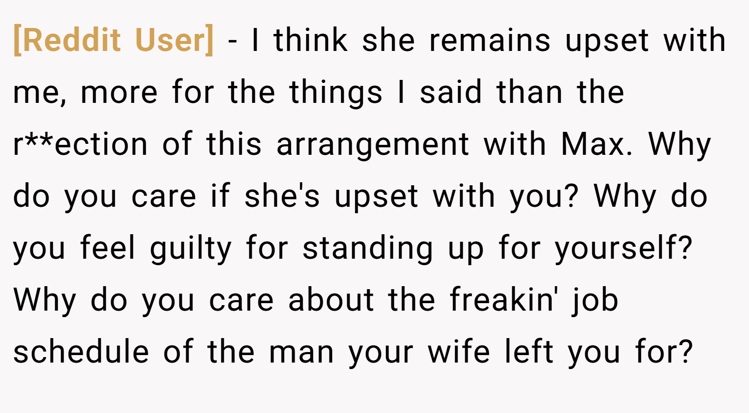 [Reddit User] − I think she remains upset with me, more for the things I said than the r**ection of this arrangement with Max. Why do you care if she's upset with you? Why do you feel guilty for standing up for yourself? Why do you care about the freakin' job schedule of the man your wife left you for?