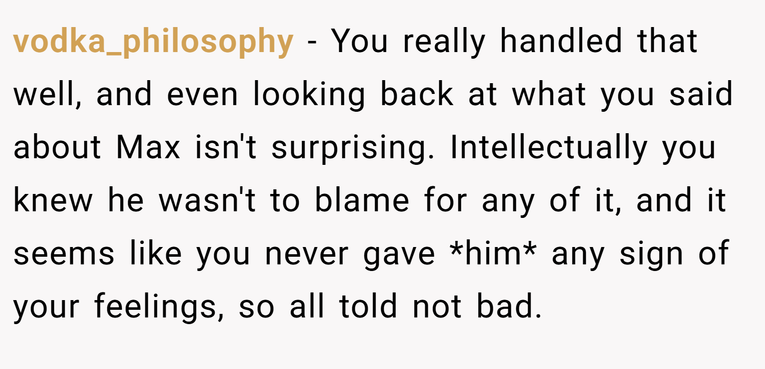 vodka_philosophy − You really handled that well, and even looking back at what you said about Max isn't surprising. Intellectually you knew he wasn't to blame for any of it, and it seems like you never gave *him* any sign of your feelings, so all told not bad.