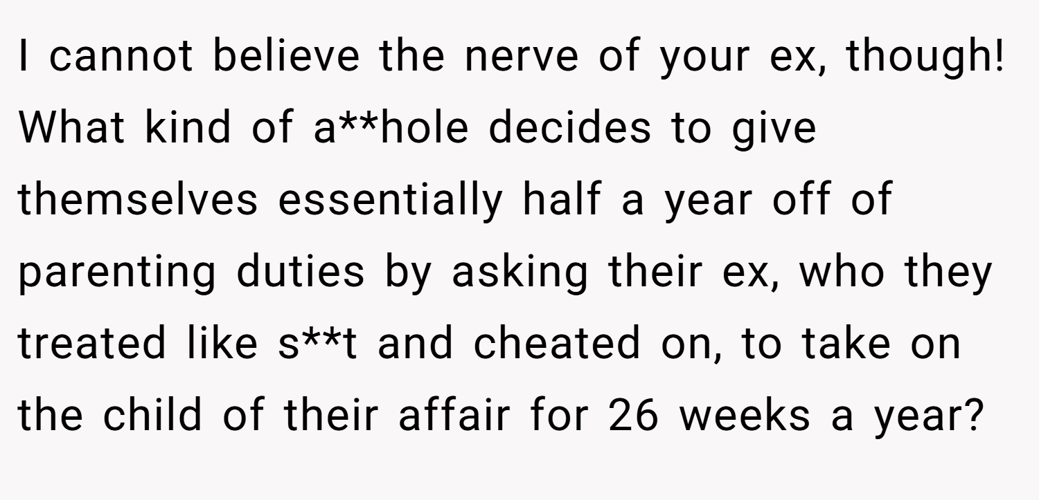 I cannot believe the nerve of your ex, though! What kind of a**hole decides to give themselves essentially half a year off of parenting duties by asking their ex, who they treated like s**t and cheated on, to take on the child of their affair for 26 weeks a year?