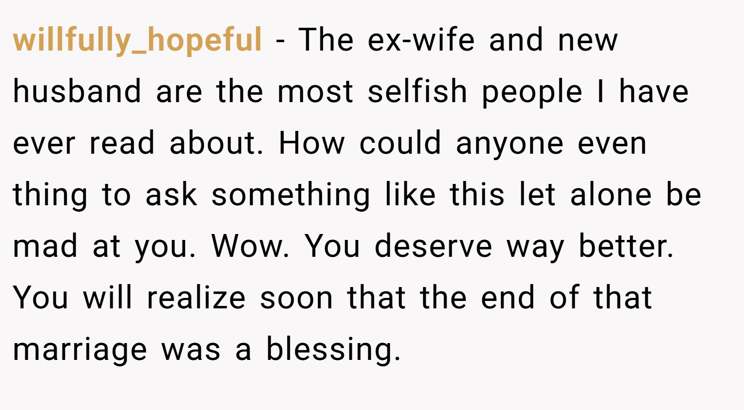 willfully_hopeful − The ex-wife and new husband are the most selfish people I have ever read about. How could anyone even thing to ask something like this let alone be mad at you. Wow. You deserve way better. You will realize soon that the end of that marriage was a blessing.