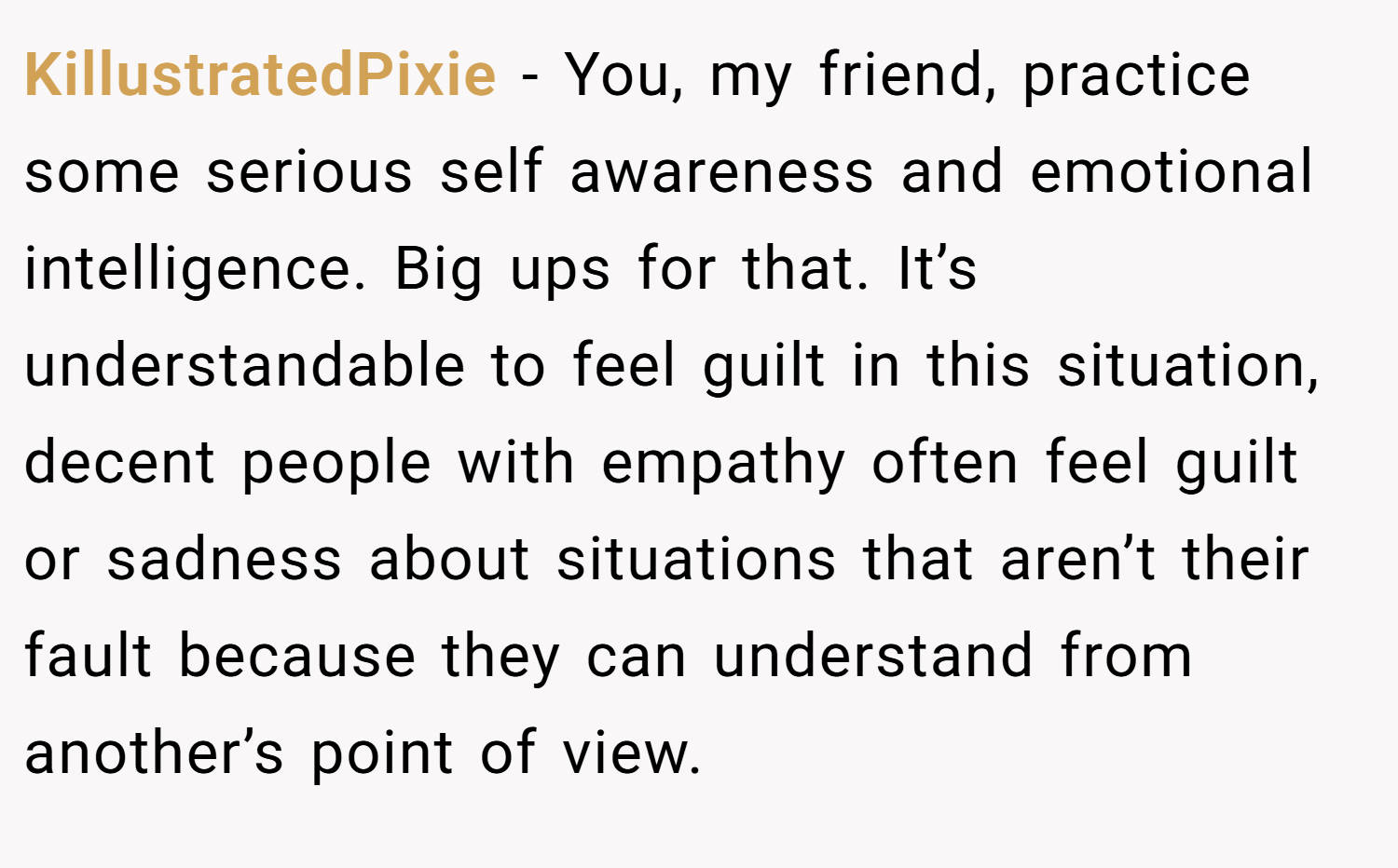 KillustratedPixie − You, my friend, practice some serious self awareness and emotional intelligence. Big ups for that. It’s understandable to feel guilt in this situation, decent people with empathy often feel guilt or sadness about situations that aren’t their fault because they can understand from another’s point of view.