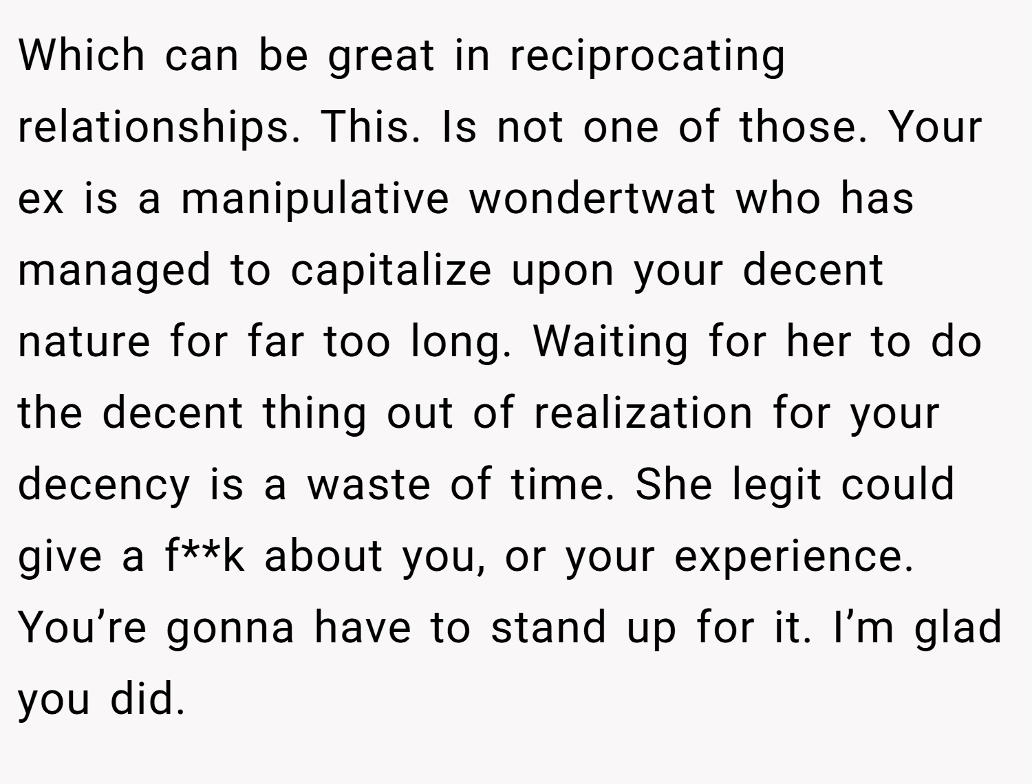Which can be great in reciprocating relationships. This. Is not one of those. Your ex is a manipulative wondertwat who has managed to capitalize upon your decent nature for far too long. Waiting for her to do the decent thing out of realization for your decency is a waste of time. She legit could give a f**k about you, or your experience. You’re gonna have to stand up for it. I’m glad you did.