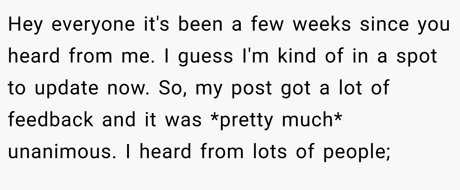 Hey everyone it's been a few weeks since you heard from me. I guess I'm kind of in a spot to update now. So, my post got a lot of feedback and it was *pretty much* unanimous. I heard from lots of people;