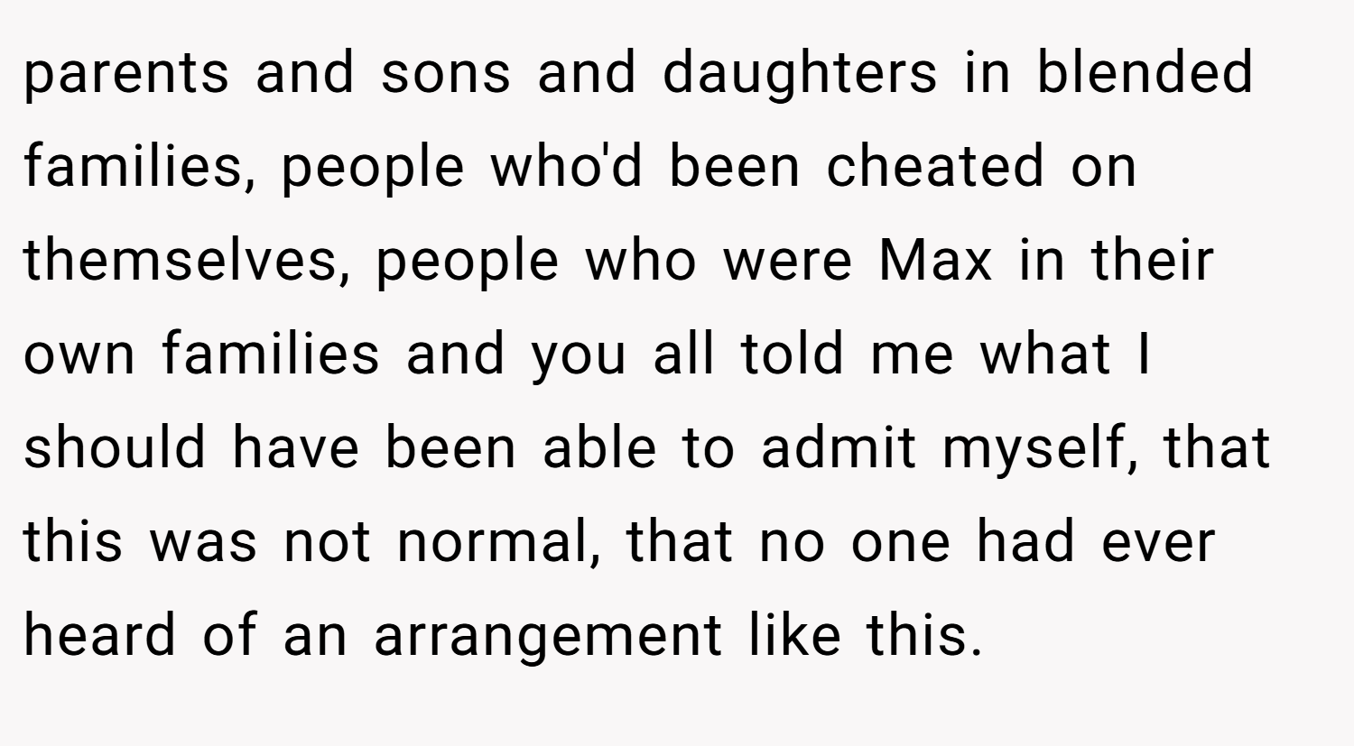 parents and sons and daughters in blended families, people who'd been cheated on themselves, people who were Max in their own families and you all told me what I should have been able to admit myself, that this was not normal, that no one had ever heard of an arrangement like this.