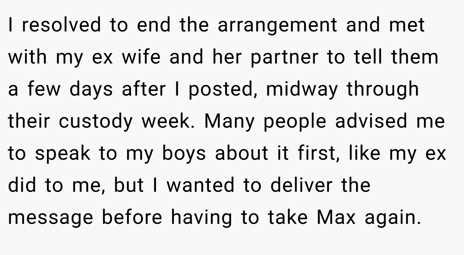 I resolved to end the arrangement and met with my ex wife and her partner to tell them a few days after I posted, midway through their custody week. Many people advised me to speak to my boys about it first, like my ex did to me, but I wanted to deliver the message before having to take Max again.