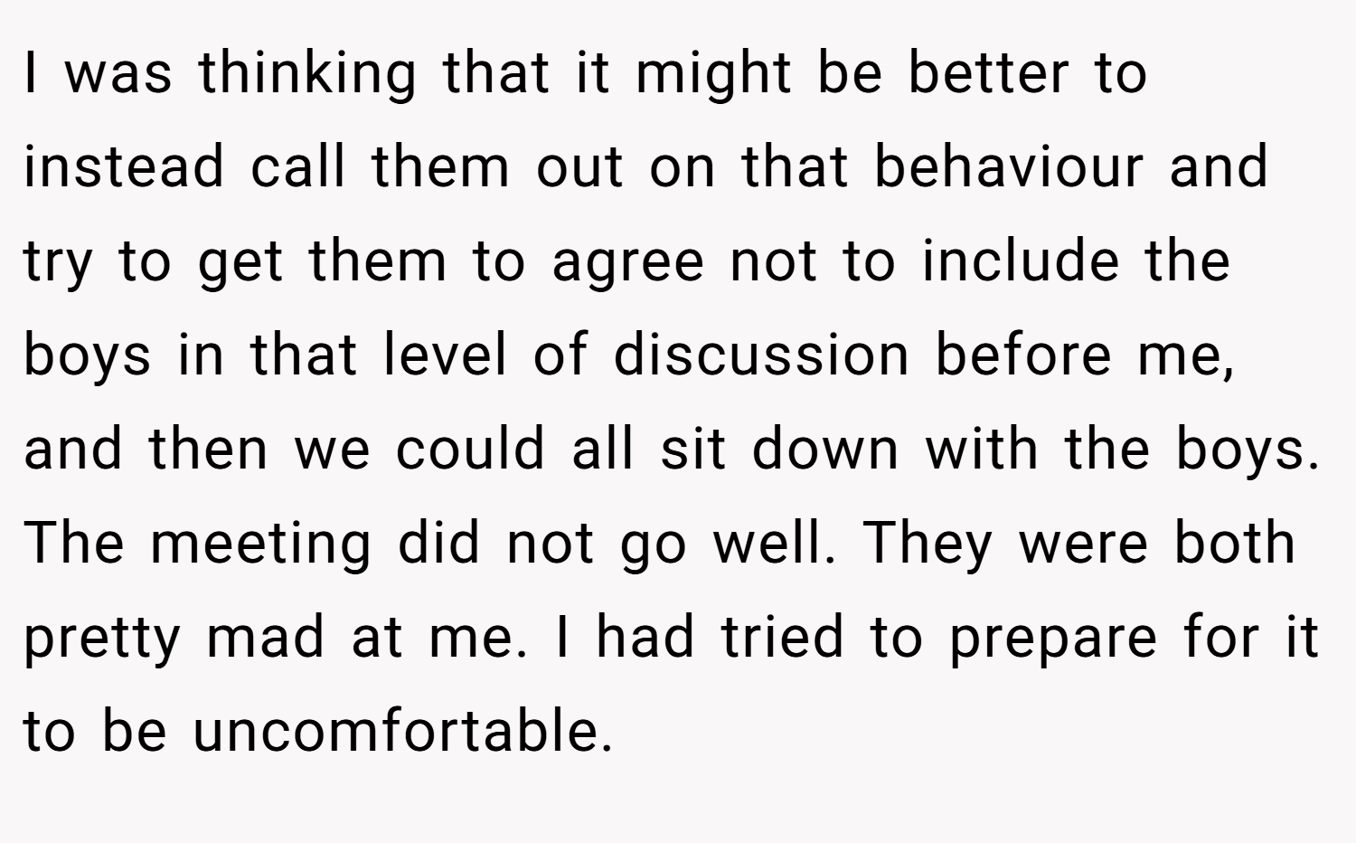 I was thinking that it might be better to instead call them out on that behaviour and try to get them to agree not to include the boys in that level of discussion before me, and then we could all sit down with the boys. The meeting did not go well. They were both pretty mad at me. I had tried to prepare for it to be uncomfortable.