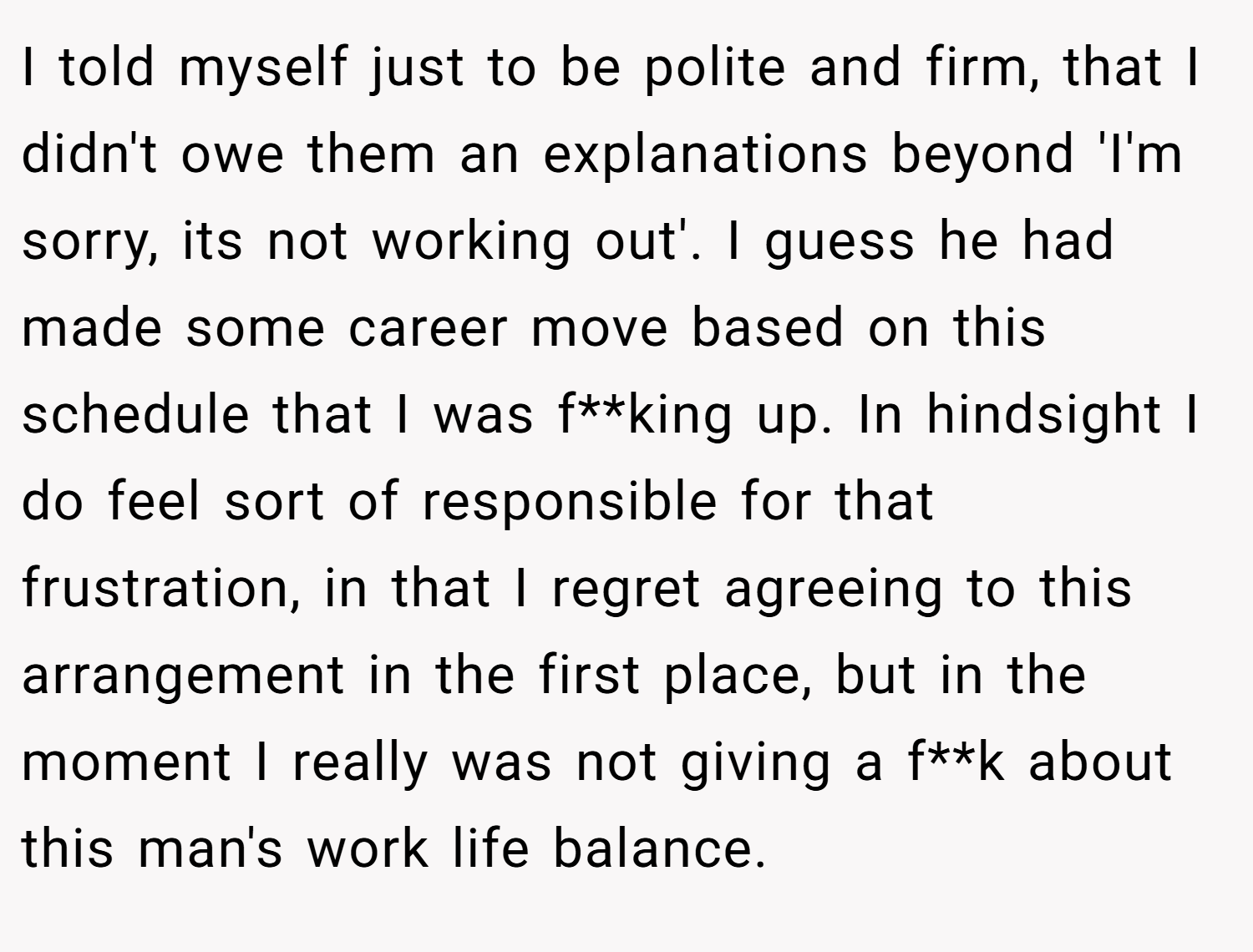I told myself just to be polite and firm, that I didn't owe them an explanations beyond 'I'm sorry, its not working out'. I guess he had made some career move based on this schedule that I was f**king up. In hindsight I do feel sort of responsible for that frustration, in that I regret agreeing to this arrangement in the first place, but in the moment I really was not giving a f**k about this man's work life balance.