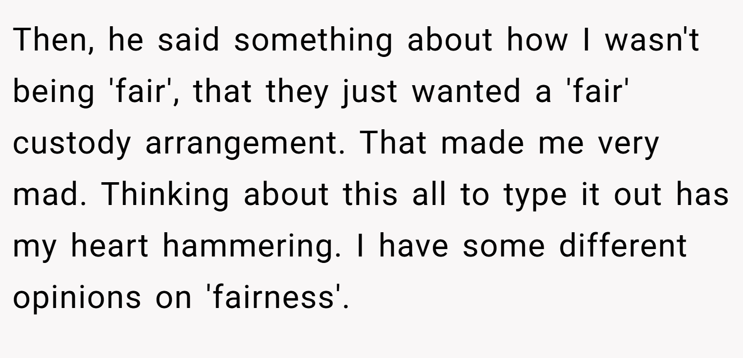 Then, he said something about how I wasn't being 'fair', that they just wanted a 'fair' custody arrangement. That made me very mad. Thinking about this all to type it out has my heart hammering. I have some different opinions on 'fairness'.