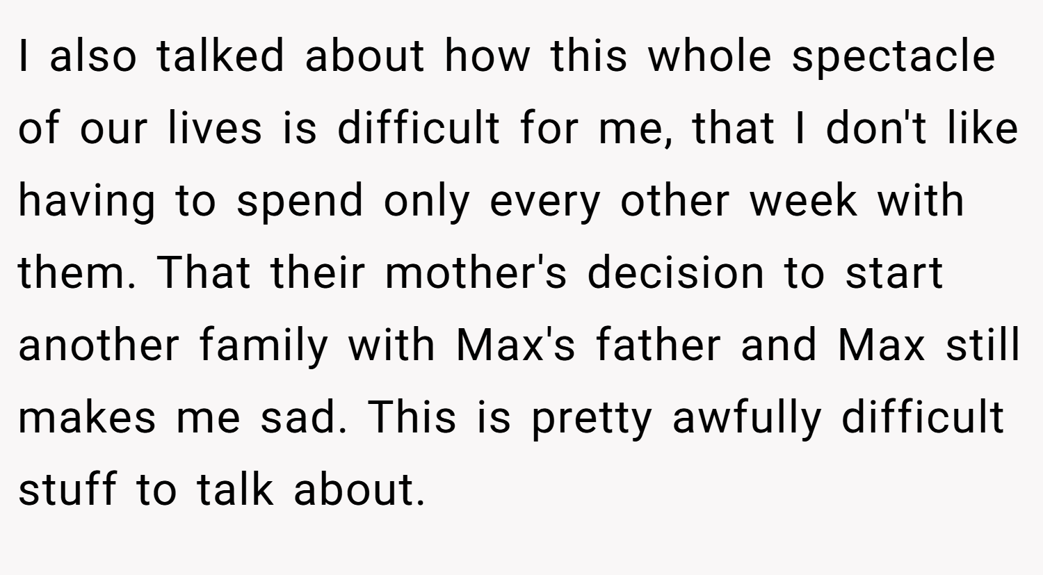 I also talked about how this whole spectacle of our lives is difficult for me, that I don't like having to spend only every other week with them. That their mother's decision to start another family with Max's father and Max still makes me sad. This is pretty awfully difficult stuff to talk about.
