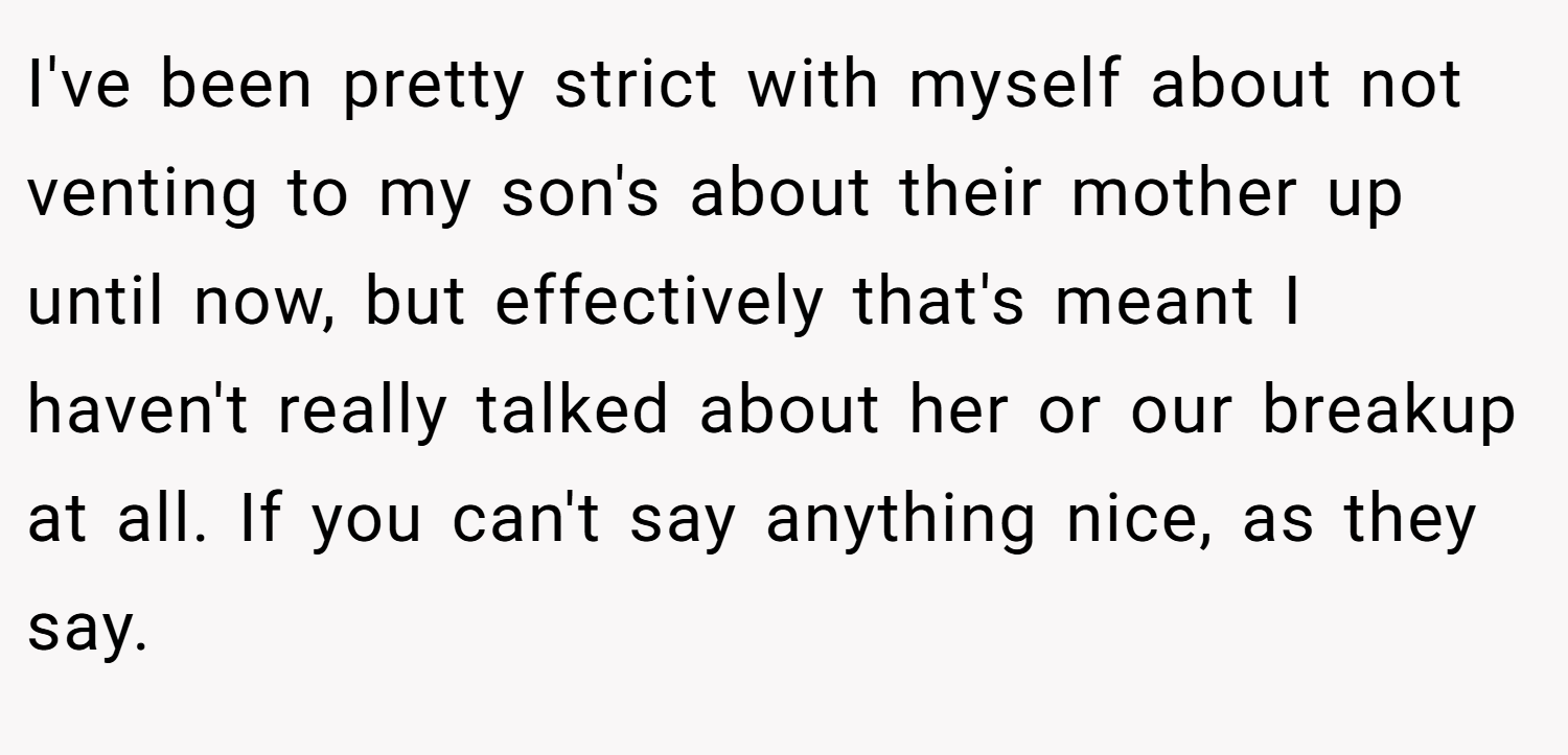I've been pretty strict with myself about not venting to my son's about their mother up until now, but effectively that's meant I haven't really talked about her or our breakup at all. If you can't say anything nice, as they say.