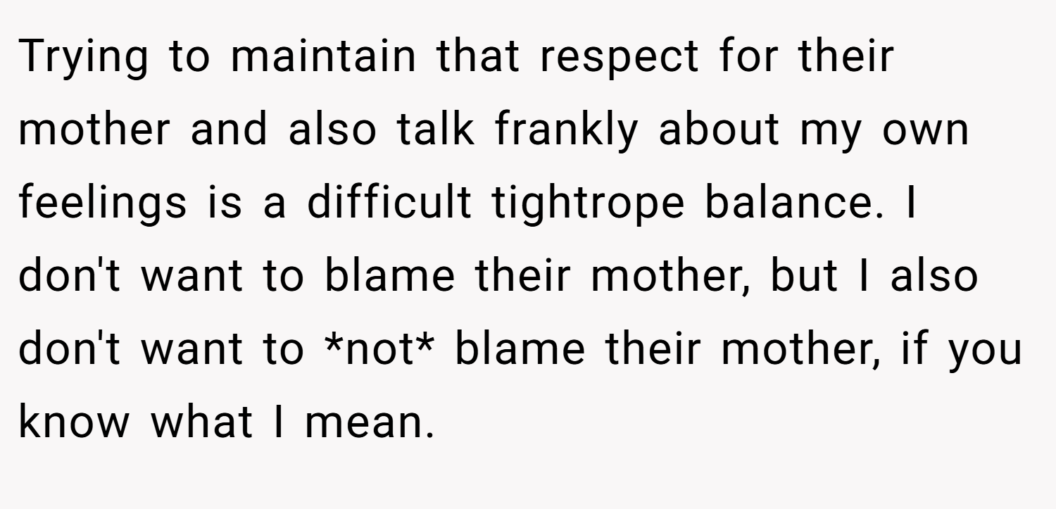 Trying to maintain that respect for their mother and also talk frankly about my own feelings is a difficult tightrope balance. I don't want to blame their mother, but I also don't want to *not* blame their mother, if you know what I mean.