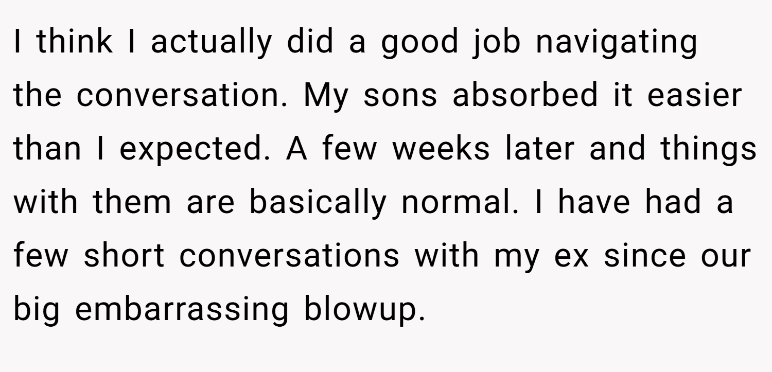 I think I actually did a good job navigating the conversation. My sons absorbed it easier than I expected. A few weeks later and things with them are basically normal. I have had a few short conversations with my ex since our big embarrassing blowup.