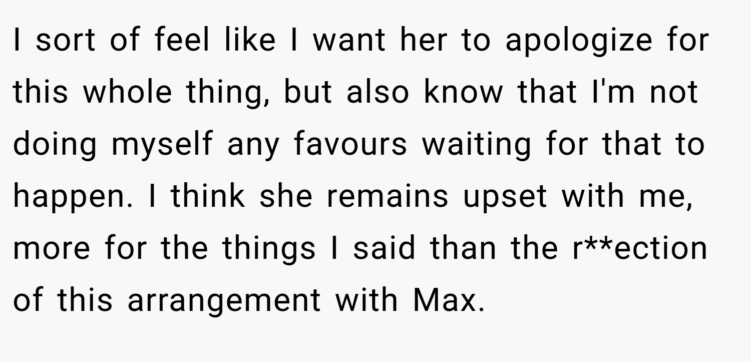I sort of feel like I want her to apologize for this whole thing, but also know that I'm not doing myself any favours waiting for that to happen. I think she remains upset with me, more for the things I said than the r**ection of this arrangement with Max.