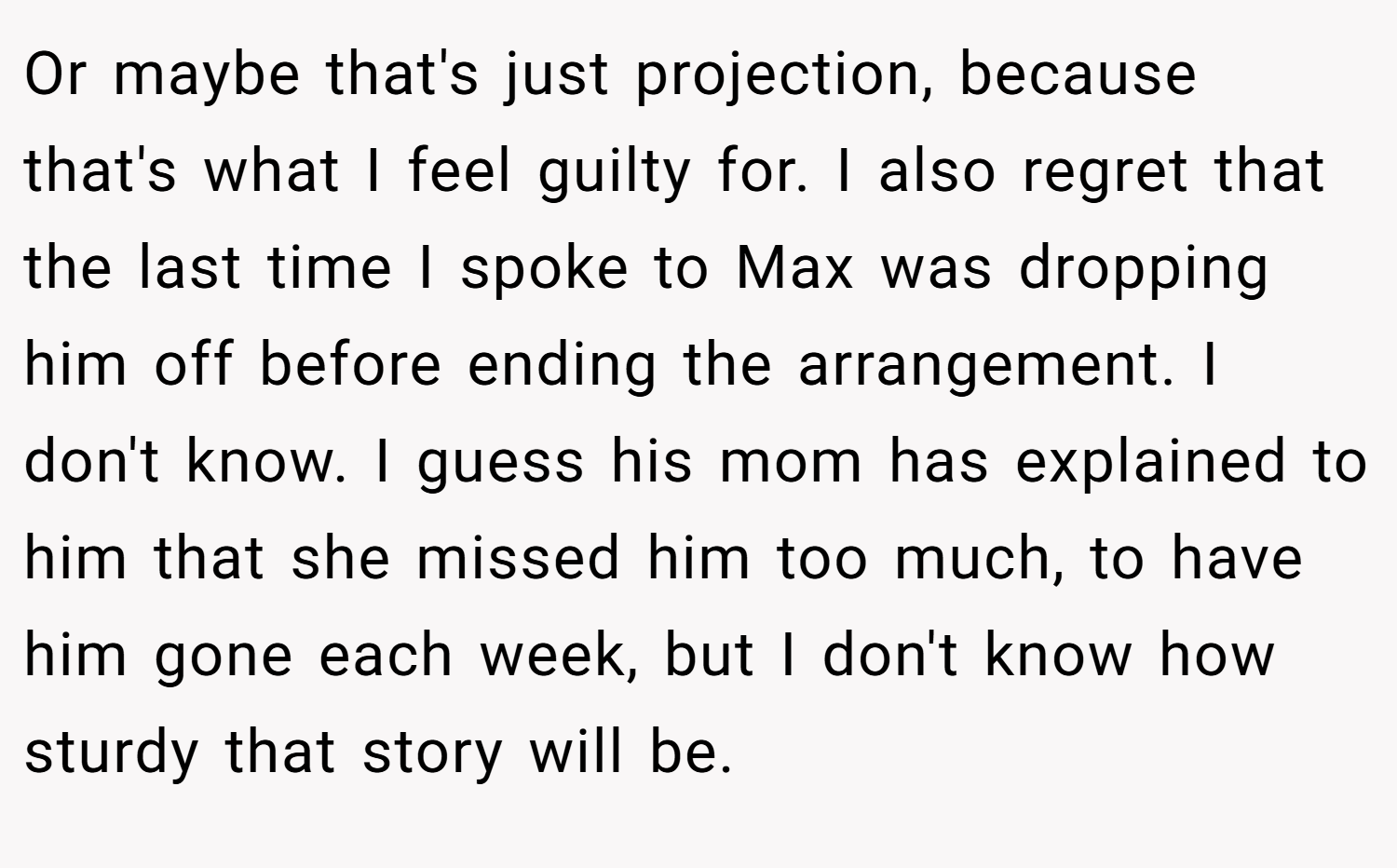 Or maybe that's just projection, because that's what I feel guilty for. I also regret that the last time I spoke to Max was dropping him off before ending the arrangement. I don't know. I guess his mom has explained to him that she missed him too much, to have him gone each week, but I don't know how sturdy that story will be.