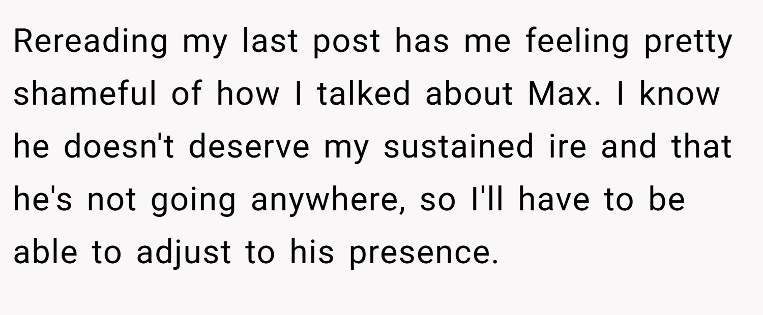 Rereading my last post has me feeling pretty shameful of how I talked about Max. I know he doesn't deserve my sustained ire and that he's not going anywhere, so I'll have to be able to adjust to his presence.