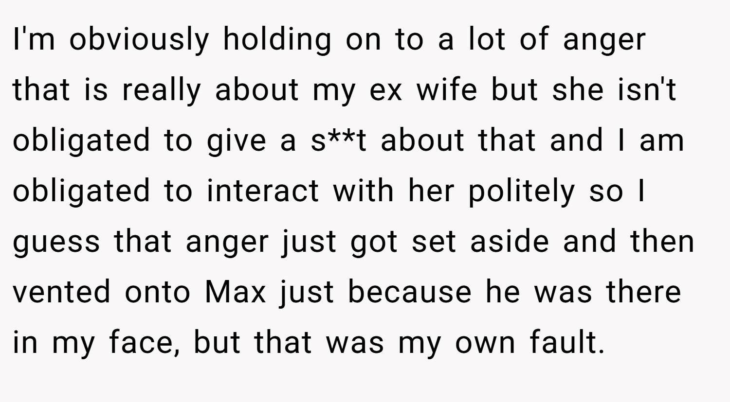 I'm obviously holding on to a lot of anger that is really about my ex wife but she isn't obligated to give a s**t about that and I am obligated to interact with her politely so I guess that anger just got set aside and then vented onto Max just because he was there in my face, but that was my own fault.