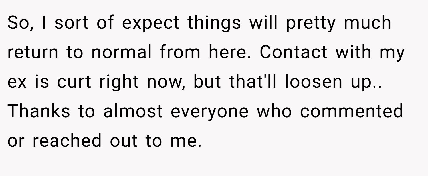 So, I sort of expect things will pretty much return to normal from here. Contact with my ex is curt right now, but that'll loosen up.. Thanks to almost everyone who commented or reached out to me.