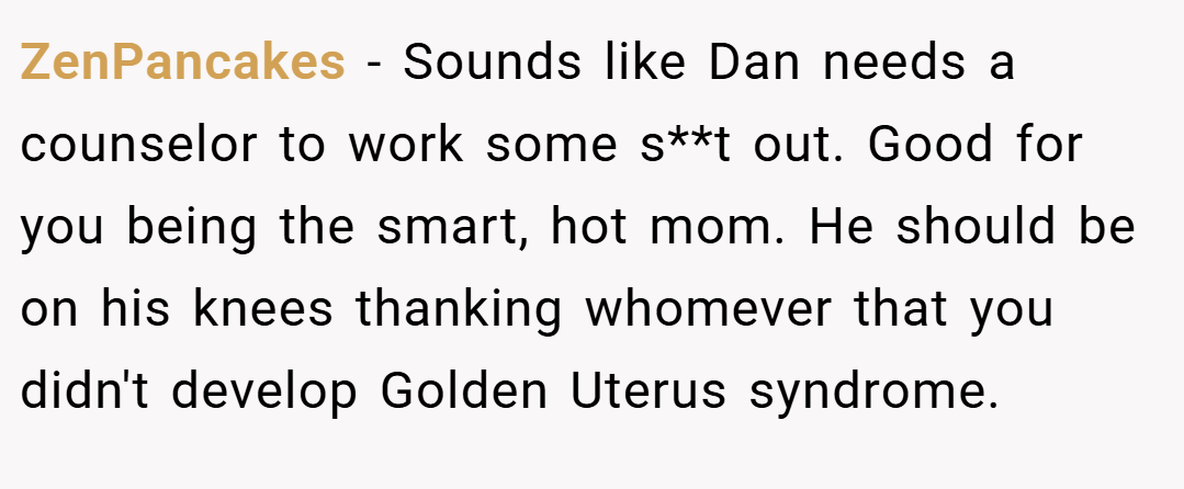 ZenPancakes − Sounds like Dan needs a counselor to work some s**t out. Good for you being the smart, hot mom. He should be on his knees thanking whomever that you didn't develop Golden Uterus syndrome.