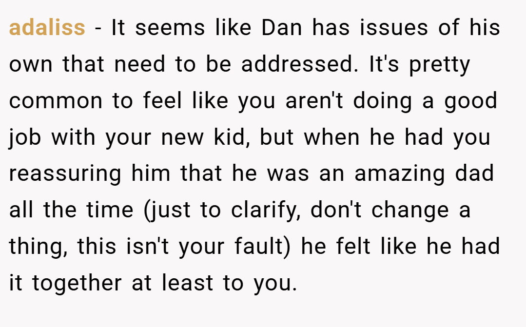 adaliss − It seems like Dan has issues of his own that need to be addressed. It's pretty common to feel like you aren't doing a good job with your new kid, but when he had you reassuring him that he was an amazing dad all the time (just to clarify, don't change a thing, this isn't your fault) he felt like he had it together at least to you.