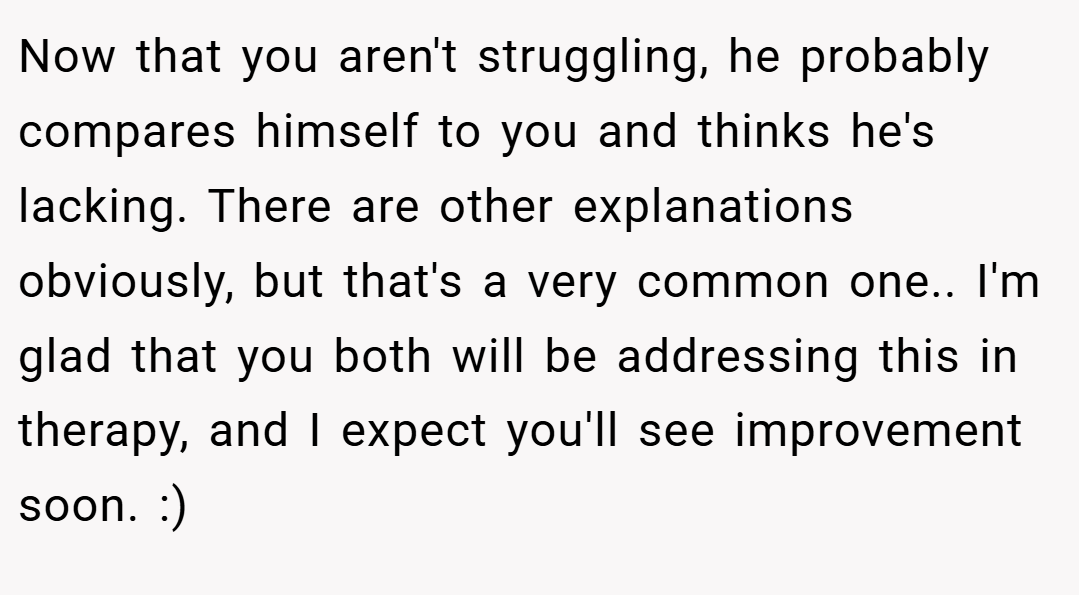 Now that you aren't struggling, he probably compares himself to you and thinks he's lacking. There are other explanations obviously, but that's a very common one.. I'm glad that you both will be addressing this in therapy, and I expect you'll see improvement soon. :)