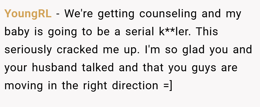 YoungRL − We're getting counseling and my baby is going to be a serial k**ler. This seriously cracked me up. I'm so glad you and your husband talked and that you guys are moving in the right direction =]