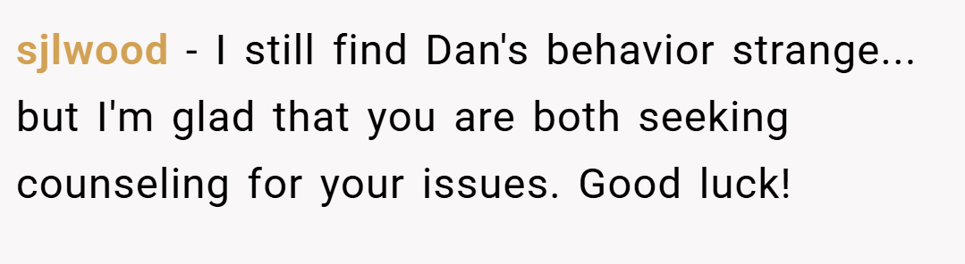 sjlwood − I still find Dan's behavior strange... but I'm glad that you are both seeking counseling for your issues. Good luck!