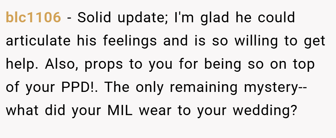blc1106 − Solid update; I'm glad he could articulate his feelings and is so willing to get help. Also, props to you for being so on top of your PPD!. The only remaining mystery--what did your MIL wear to your wedding?