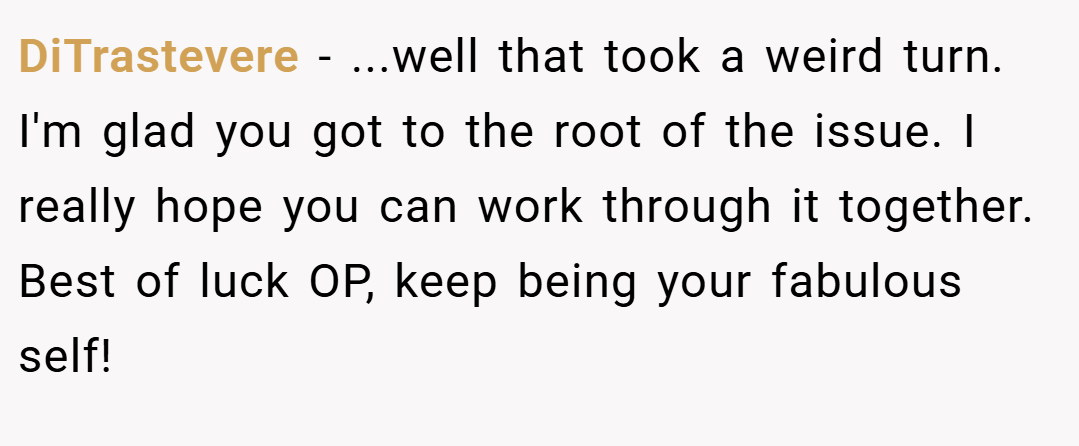 DiTrastevere − ...well that took a weird turn. I'm glad you got to the root of the issue. I really hope you can work through it together. Best of luck OP, keep being your fabulous self!