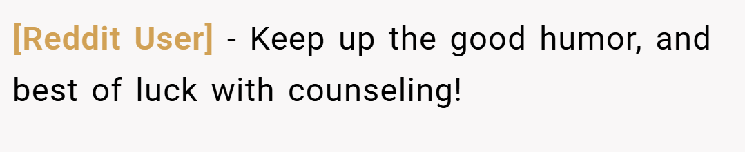 [Reddit User] − Keep up the good humor, and best of luck with counseling!