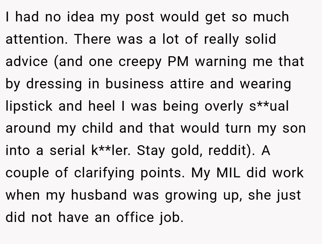 I had no idea my post would get so much attention. There was a lot of really solid advice (and one creepy PM warning me that by dressing in business attire and wearing lipstick and heel I was being overly s**ual around my child and that would turn my son into a serial k**ler. Stay gold, reddit). A couple of clarifying points. My MIL did work when my husband was growing up, she just did not have an office job.