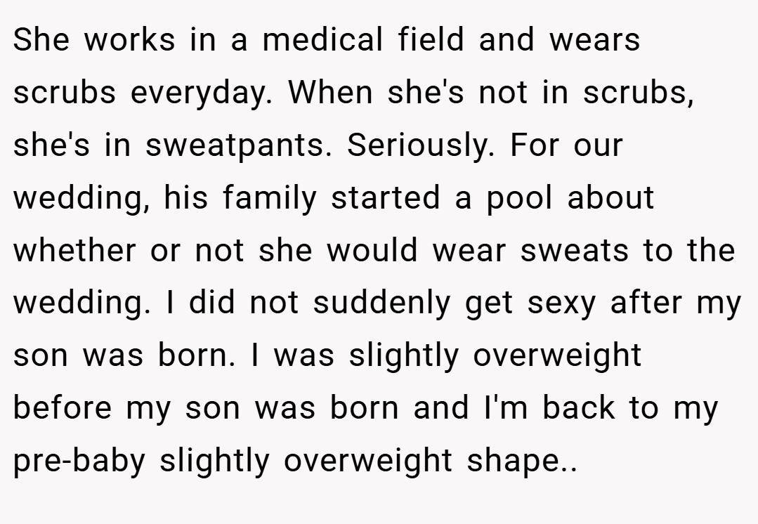 She works in a medical field and wears scrubs everyday. When she's not in scrubs, she's in sweatpants. Seriously. For our wedding, his family started a pool about whether or not she would wear sweats to the wedding. I did not suddenly get sexy after my son was born. I was slightly overweight before my son was born and I'm back to my pre-baby slightly overweight shape..