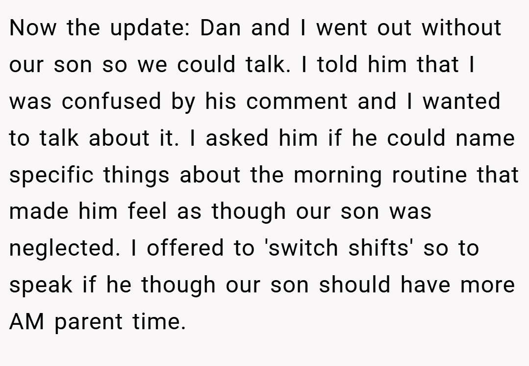 Now the update: Dan and I went out without our son so we could talk. I told him that I was confused by his comment and I wanted to talk about it. I asked him if he could name specific things about the morning routine that made him feel as though our son was neglected. I offered to 'switch shifts' so to speak if he though our son should have more AM parent time.