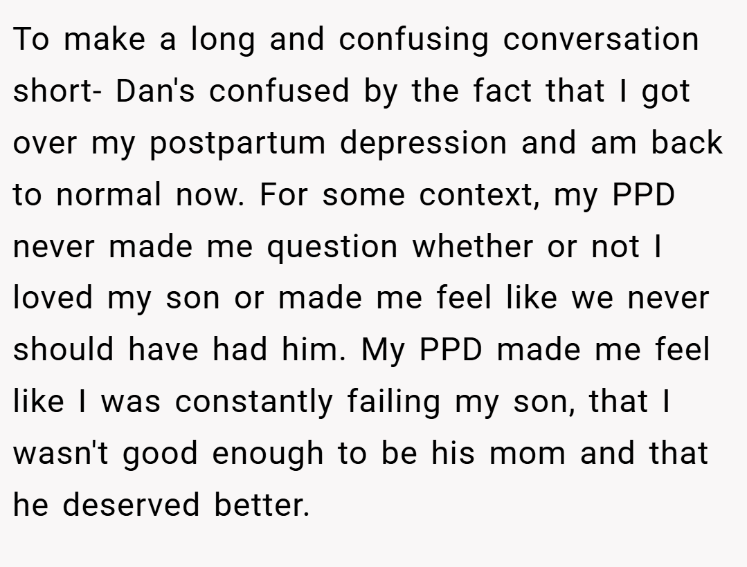 To make a long and confusing conversation short- Dan's confused by the fact that I got over my postpartum depression and am back to normal now. For some context, my PPD never made me question whether or not I loved my son or made me feel like we never should have had him. My PPD made me feel like I was constantly failing my son, that I wasn't good enough to be his mom and that he deserved better.