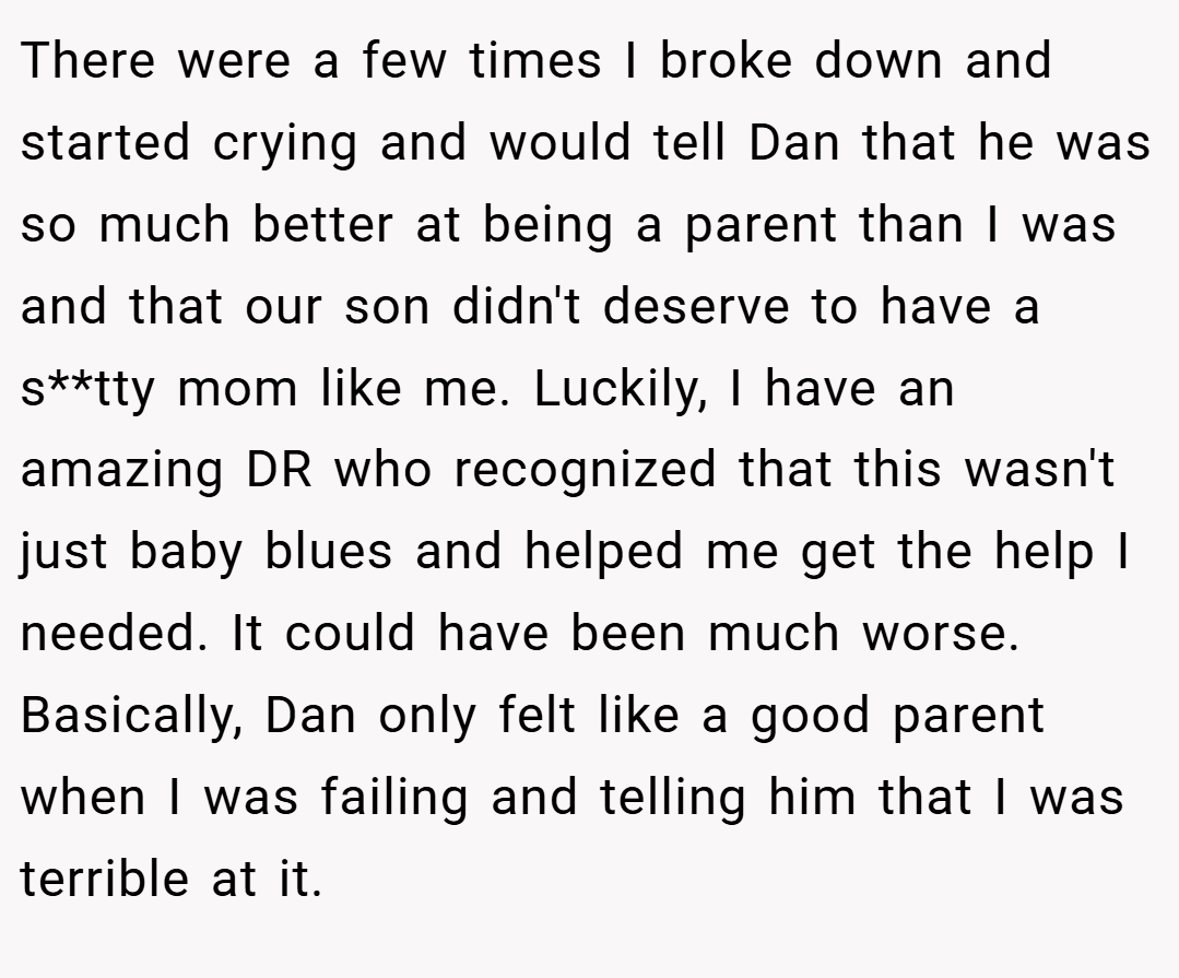 There were a few times I broke down and started crying and would tell Dan that he was so much better at being a parent than I was and that our son didn't deserve to have a s**tty mom like me. Luckily, I have an amazing DR who recognized that this wasn't just baby blues and helped me get the help I needed. It could have been much worse. Basically, Dan only felt like a good parent when I was failing and telling him that I was terrible at it.