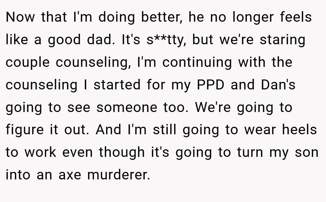 Now that I'm doing better, he no longer feels like a good dad. It's s**tty, but we're staring couple counseling, I'm continuing with the counseling I started for my PPD and Dan's going to see someone too. We're going to figure it out. And I'm still going to wear heels to work even though it's going to turn my son into an axe murderer.