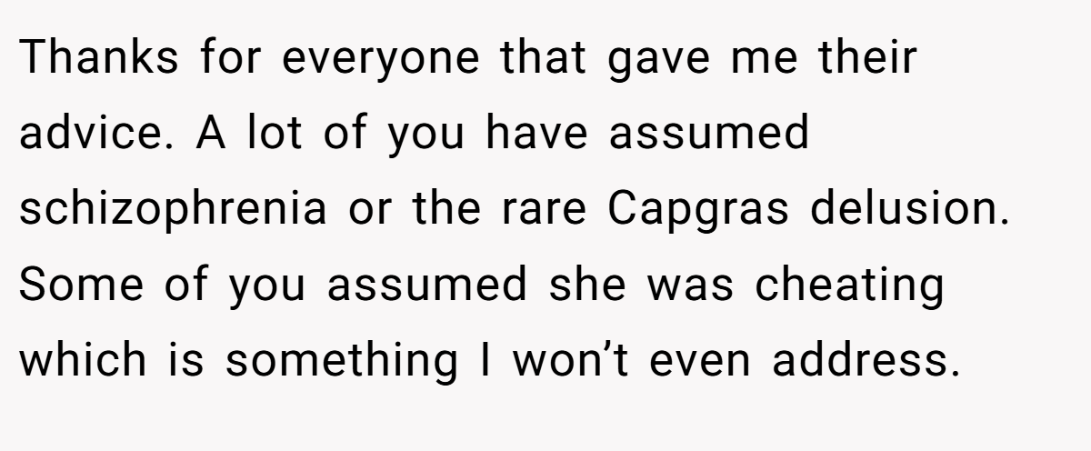 Thanks for everyone that gave me their advice. A lot of you have assumed schizophrenia or the rare Capgras delusion. Some of you assumed she was cheating which is something I won’t even address.