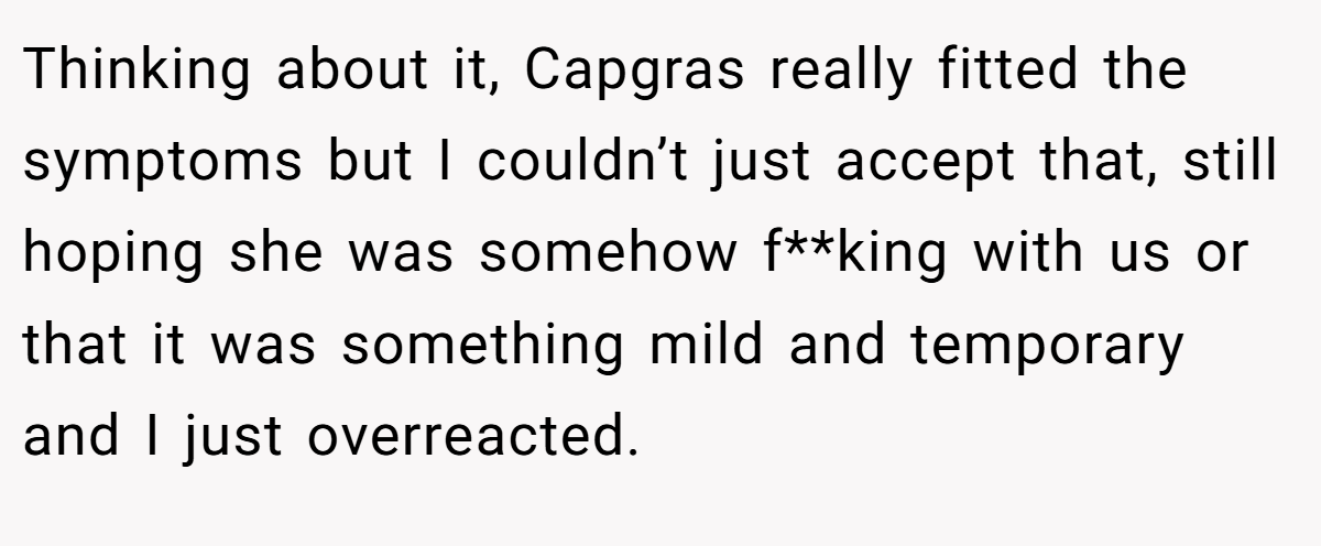 Thinking about it, Capgras really fitted the symptoms but I couldn’t just accept that, still hoping she was somehow f**king with us or that it was something mild and temporary and I just overreacted.