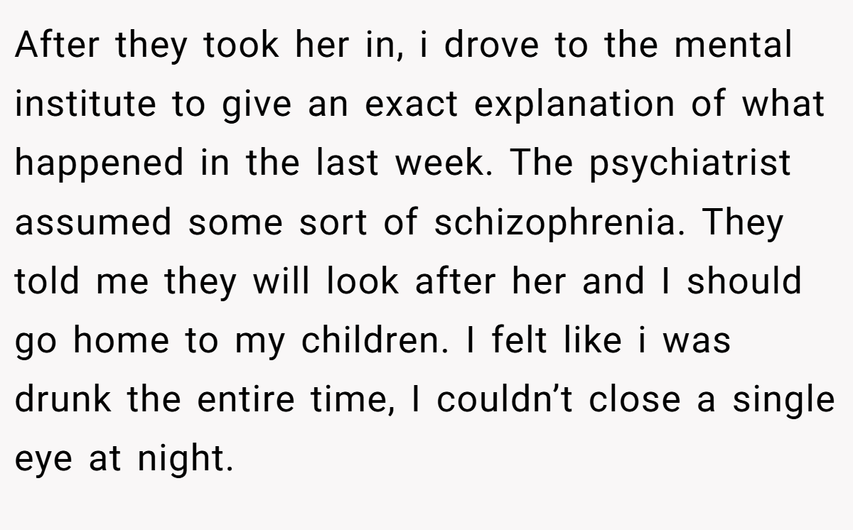 After they took her in, i drove to the mental institute to give an exact explanation of what happened in the last week. The psychiatrist assumed some sort of schizophrenia. They told me they will look after her and I should go home to my children. I felt like i was drunk the entire time, I couldn’t close a single eye at night.