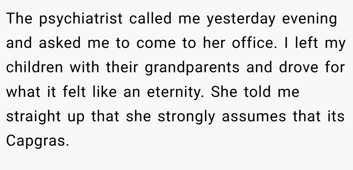 The psychiatrist called me yesterday evening and asked me to come to her office. I left my children with their grandparents and drove for what it felt like an eternity. She told me straight up that she strongly assumes that its Capgras.