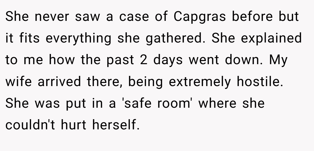 She never saw a case of Capgras before but it fits everything she gathered. She explained to me how the past 2 days went down. My wife arrived there, being extremely hostile. She was put in a 'safe room' where she couldn't hurt herself.