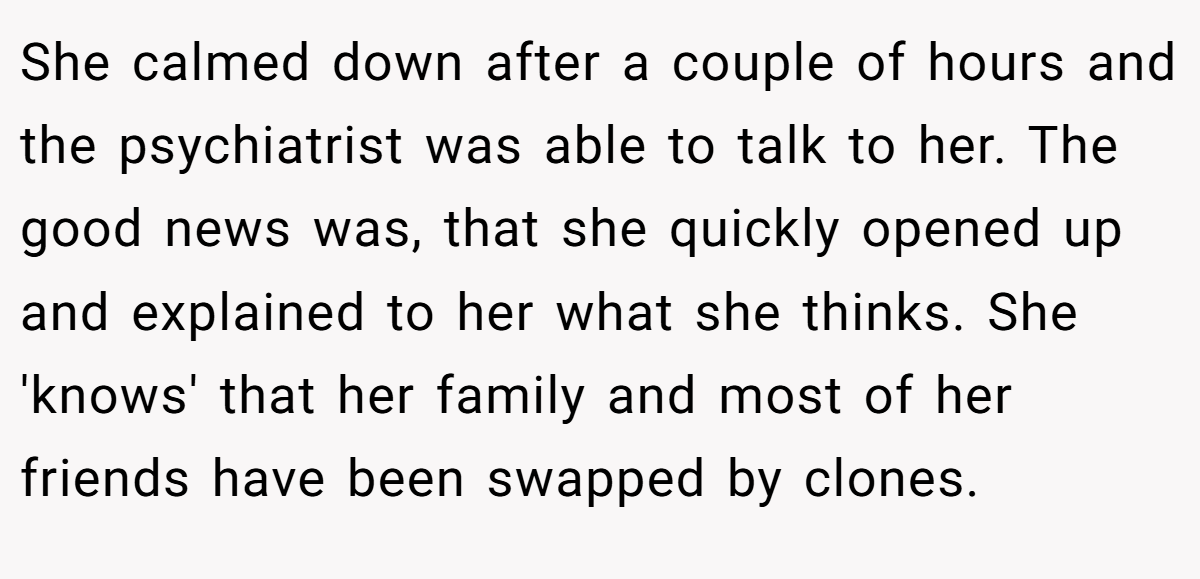 She calmed down after a couple of hours and the psychiatrist was able to talk to her. The good news was, that she quickly opened up and explained to her what she thinks. She 'knows' that her family and most of her friends have been swapped by clones.