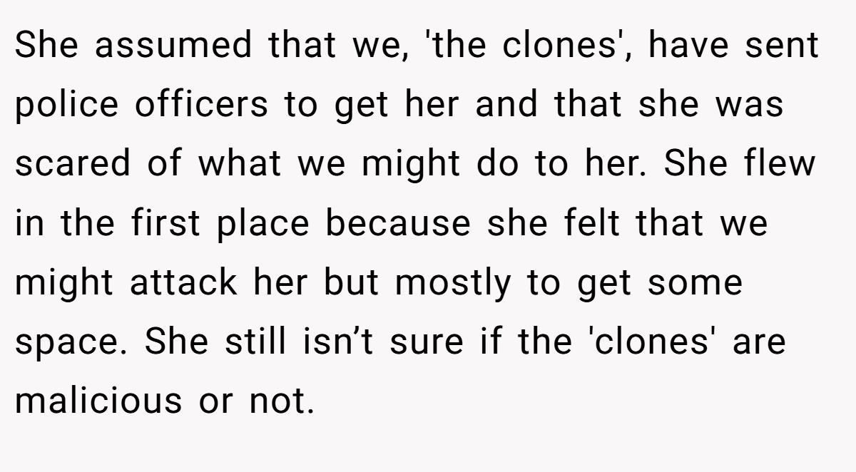 She assumed that we, 'the clones', have sent police officers to get her and that she was scared of what we might do to her. She flew in the first place because she felt that we might attack her but mostly to get some space. She still isn’t sure if the 'clones' are malicious or not.