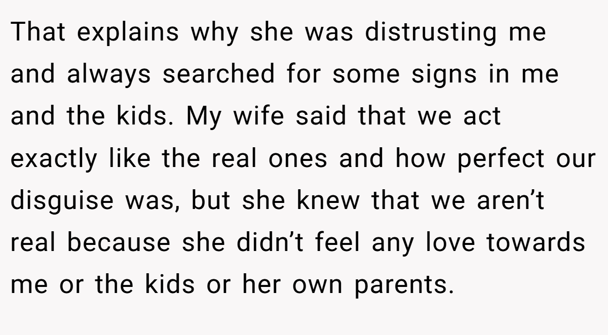 That explains why she was distrusting me and always searched for some signs in me and the kids. My wife said that we act exactly like the real ones and how perfect our disguise was, but she knew that we aren’t real because she didn’t feel any love towards me or the kids or her own parents.