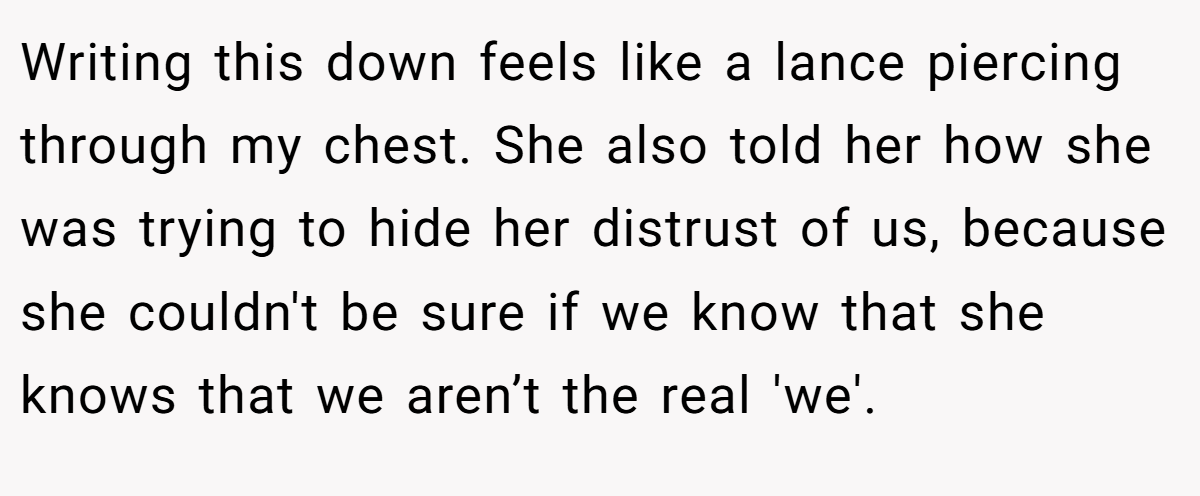 Writing this down feels like a lance piercing through my chest. She also told her how she was trying to hide her distrust of us, because she couldn't be sure if we know that she knows that we aren’t the real 'we'.