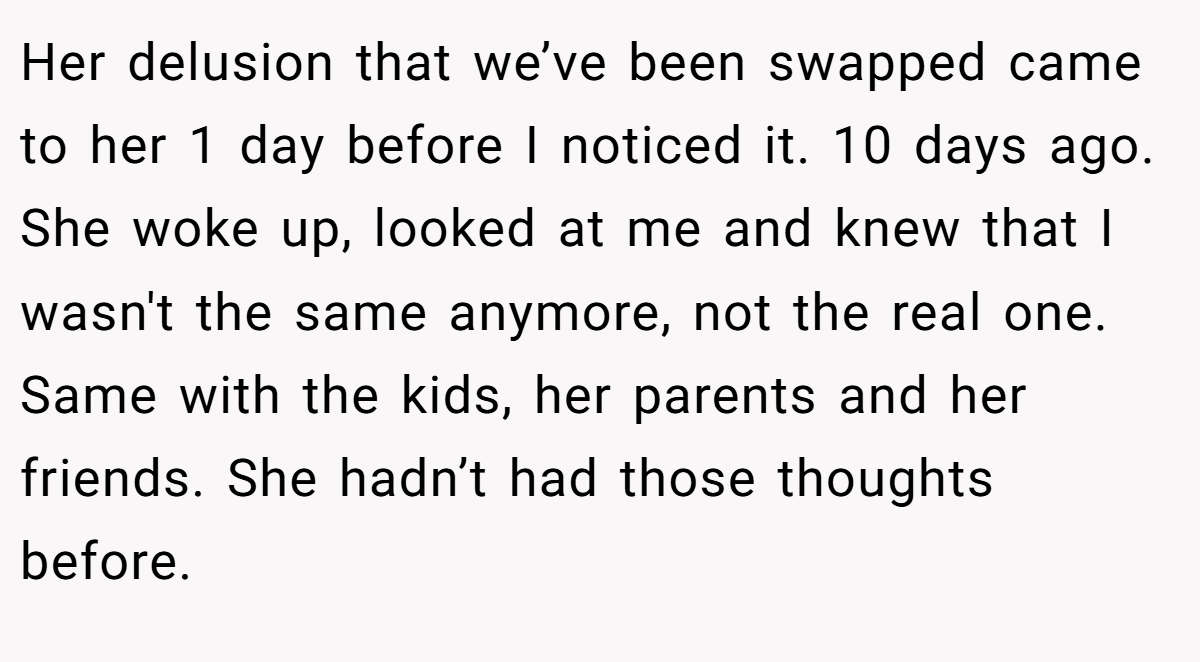 Her delusion that we’ve been swapped came to her 1 day before I noticed it. 10 days ago. She woke up, looked at me and knew that I wasn't the same anymore, not the real one. Same with the kids, her parents and her friends. She hadn’t had those thoughts before.