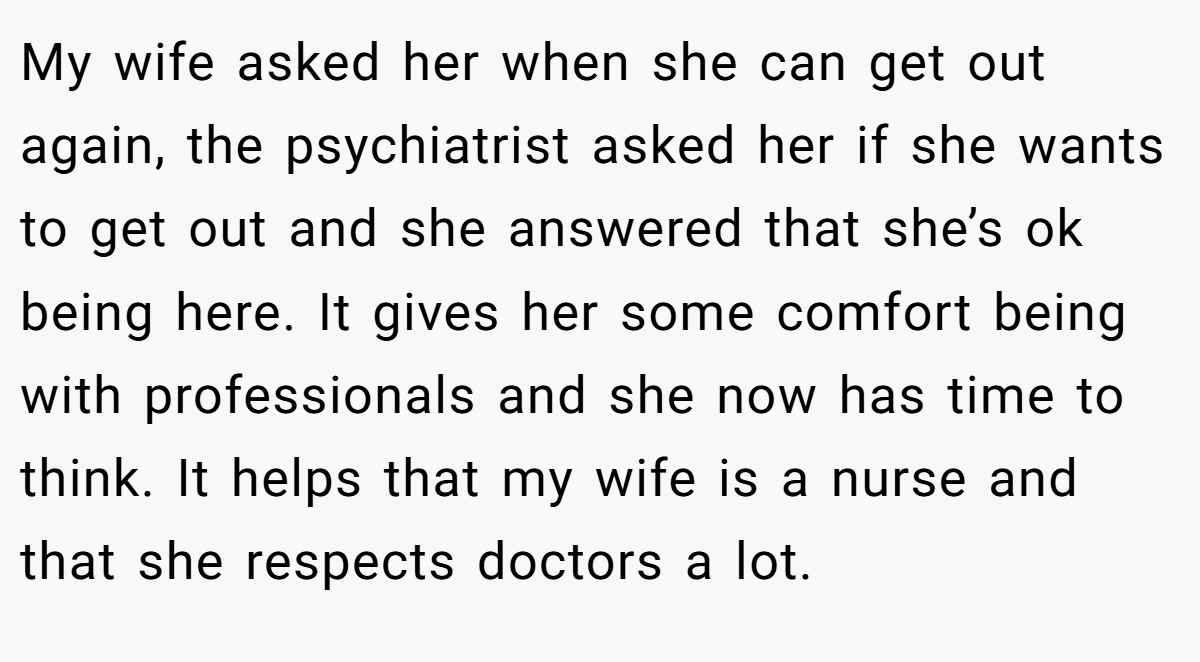 My wife asked her when she can get out again, the psychiatrist asked her if she wants to get out and she answered that she’s ok being here. It gives her some comfort being with professionals and she now has time to think. It helps that my wife is a nurse and that she respects doctors a lot.
