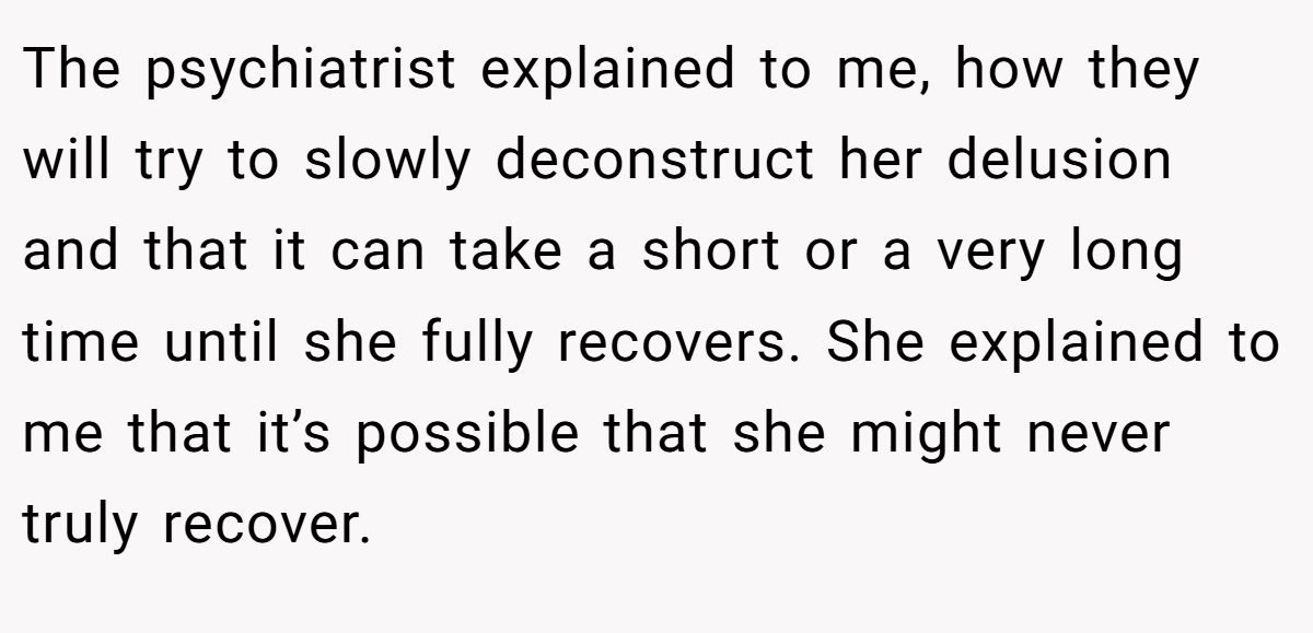 The psychiatrist explained to me, how they will try to slowly deconstruct her delusion and that it can take a short or a very long time until she fully recovers. She explained to me that it’s possible that she might never truly recover.