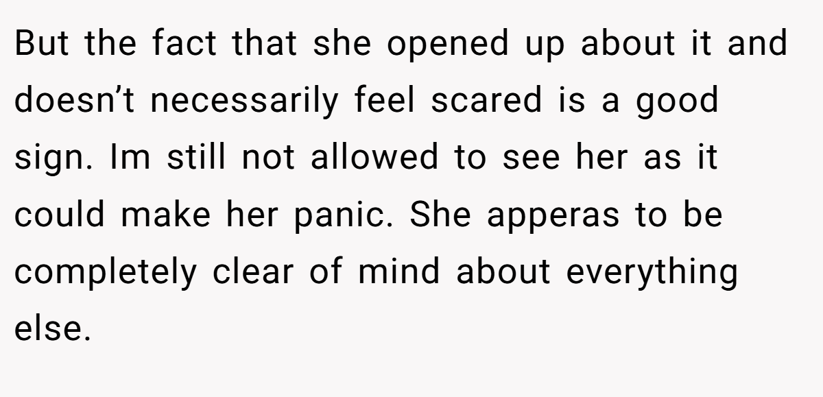 But the fact that she opened up about it and doesn’t necessarily feel scared is a good sign. Im still not allowed to see her as it could make her panic. She apperas to be completely clear of mind about everything else.